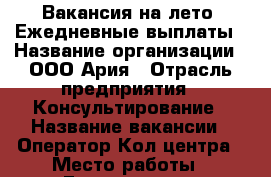 Вакансия на лето! Ежедневные выплаты › Название организации ­ ООО Ария › Отрасль предприятия ­ Консультирование › Название вакансии ­ Оператор Кол центра › Место работы ­ Гончарная 13 › Минимальный оклад ­ 39 000 › Максимальный оклад ­ 59 000 › Процент ­ 50 › Возраст от ­ 18 › Возраст до ­ 40 - Ленинградская обл., Санкт-Петербург г. Работа » Вакансии   